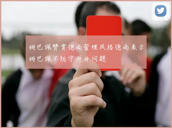 姆巴佩赞赏德尚管理风格德尚表示姆巴佩不防守并非问题