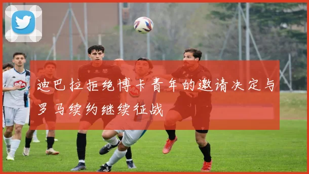 迪巴拉拒绝博卡青年的邀请决定与罗马续约继续征战