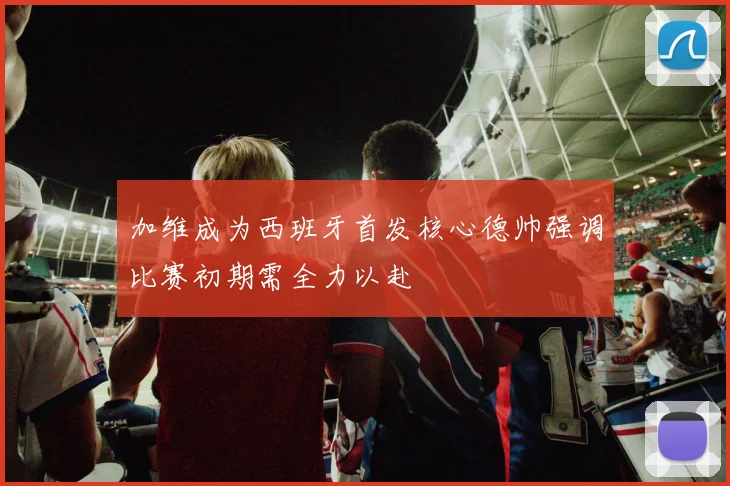 加维成为西班牙首发核心德帅强调比赛初期需全力以赴
