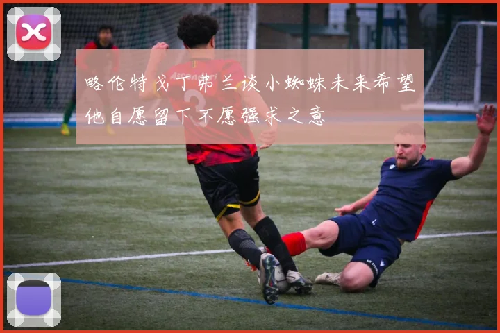 略伦特戈丁弗兰谈小蜘蛛未来希望他自愿留下不愿强求之意