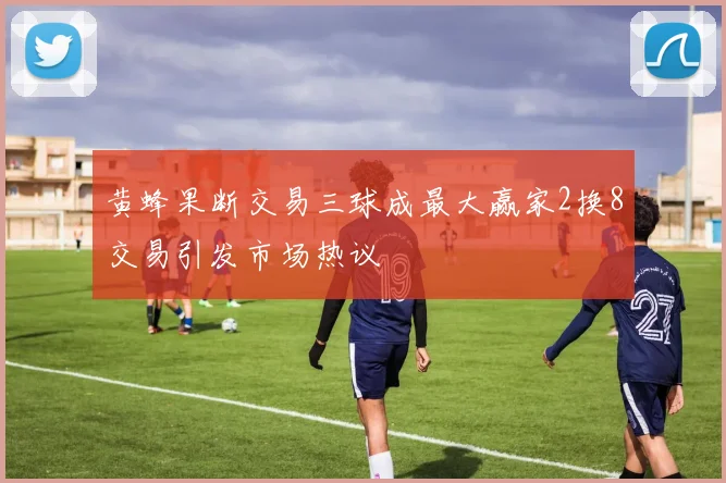 黄蜂果断交易三球成最大赢家2换8交易引发市场热议