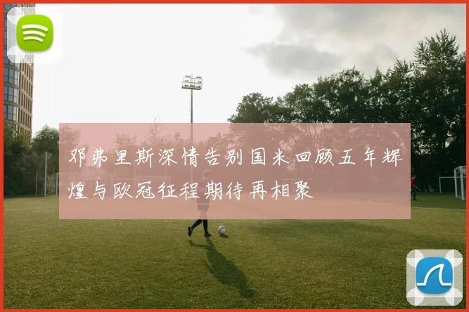 邓弗里斯深情告别国米回顾五年辉煌与欧冠征程期待再相聚