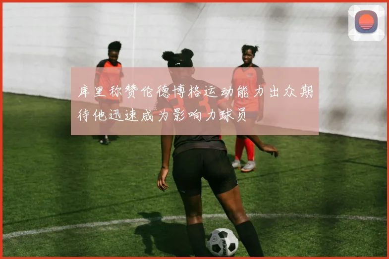库里称赞伦德博格运动能力出众期待他迅速成为影响力球员