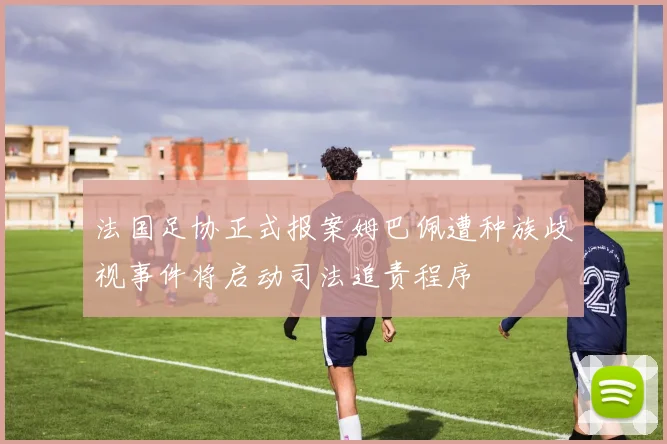 法国足协正式报案姆巴佩遭种族歧视事件将启动司法追责程序