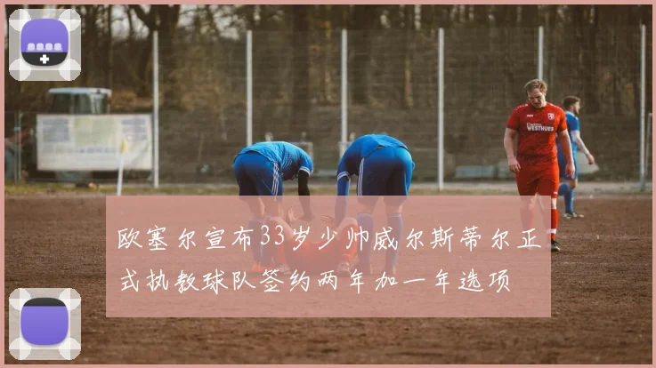 欧塞尔宣布33岁少帅威尔斯蒂尔正式执教球队签约两年加一年选项