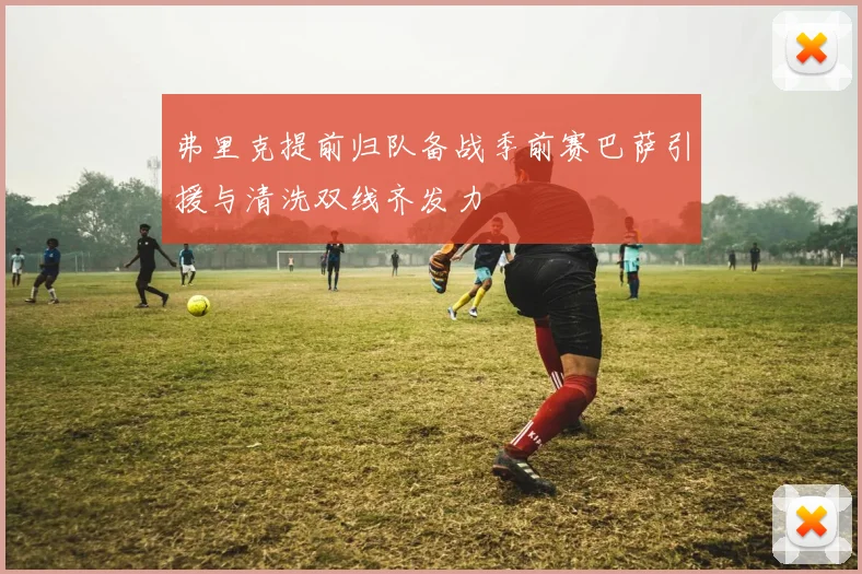 弗里克提前归队备战季前赛巴萨引援与清洗双线齐发力