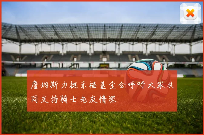 詹姆斯力挺乐福基金会呼吁大家共同支持骑士老友情深